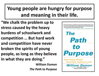 Young	people	are	hungry	for	purpose	
and	meaning	in	their	life.
“We	chalk	the	problem	up	to	
stress	caused	by	the	heavy	
burdens	of	schoolwork	and	
competition	…	But	hard	work	
and	competition	have	never	
broken	the	spirits	of	young	
people,	as	long	as	they	believe	
in	what	they	are	doing.”
William	Damon
The	Path	to	Purpose
21
 