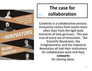 Creativity	is	a	collaborative	process.		
Innovation	comes	from	teams	more	
often	than	from	the	light-bulb	
moments	of	lone	geniuses.		This	was	
true	of	every	era	of	innovation.		The	
Scientific	Revolution,	the	
Enlightenment,	and	the	Industrial	
Revolution	all	had	their	institutions	
for	collaborative	work	and	their	
networks
for	sharing	ideas.
The	case	for	
collaboration
22
 