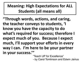 “Through	words,	actions,	and	caring,	
the	teacher	conveys	to	students,	‘I	
know	you	have	the	capacity	to	do	
what’s	required	for	success;	therefore	I	
expect	much	of	you.		Because	I	expect	
much,	I’ll	support	your	efforts	in	every	
way	I	can.		I’m	here	to	be	your	partner	
in	your	success.’”
Meaning:	High	Expectations	for	ALL	
Students	(all	means	all)
“Teach UP for Excellence”
- by Carol Tomlinson and Edwin Javius
47
 