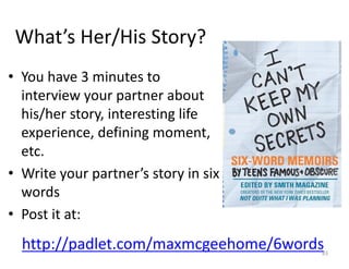 What’s	Her/His Story?
• You	have	3	minutes	to	
interview	your	partner	about	
his/her	story,	interesting	life	
experience,	defining	moment,	
etc.
• Write	your	partner’s	story	in	six	
words
• Post	it	at:
http://padlet.com/maxmcgeehome/6words83
 