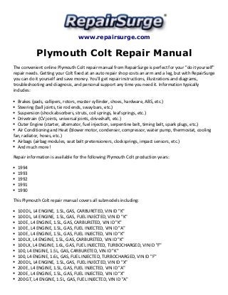 www.repairsurge.com 
Plymouth Colt Repair Manual 
The convenient online Plymouth Colt repair manual from RepairSurge is perfect for your "do it yourself" 
repair needs. Getting your Colt fixed at an auto repair shop costs an arm and a leg, but with RepairSurge 
you can do it yourself and save money. You'll get repair instructions, illustrations and diagrams, 
troubleshooting and diagnosis, and personal support any time you need it. Information typically 
includes: 
Brakes (pads, callipers, rotors, master cyllinder, shoes, hardware, ABS, etc.) 
Steering (ball joints, tie rod ends, sway bars, etc.) 
Suspension (shock absorbers, struts, coil springs, leaf springs, etc.) 
Drivetrain (CV joints, universal joints, driveshaft, etc.) 
Outer Engine (starter, alternator, fuel injection, serpentine belt, timing belt, spark plugs, etc.) 
Air Conditioning and Heat (blower motor, condenser, compressor, water pump, thermostat, cooling 
fan, radiator, hoses, etc.) 
Airbags (airbag modules, seat belt pretensioners, clocksprings, impact sensors, etc.) 
And much more! 
Repair information is available for the following Plymouth Colt production years: 
1994 
1993 
1992 
1991 
1990 
This Plymouth Colt repair manual covers all submodels including: 
100 DL, L4 ENGINE, 1.5L, GAS, CARBURETED, VIN ID "K" 
100 DL, L4 ENGINE, 1.5L, GAS, FUEL INJECTED, VIN ID "K" 
100 E, L4 ENGINE, 1.5L, GAS, CARBURETED, VIN ID "K" 
100 E, L4 ENGINE, 1.5L, GAS, FUEL INJECTED, VIN ID "A" 
100 E, L4 ENGINE, 1.5L, GAS, FUEL INJECTED, VIN ID "K" 
100 LX, L4 ENGINE, 1.5L, GAS, CARBURETED, VIN ID "K" 
100 LX, L4 ENGINE, 1.6L, GAS, FUEL INJECTED, TURBOCHARGED, VIN ID "F" 
100, L4 ENGINE, 1.5L, GAS, CARBURETED, VIN ID "K" 
100, L4 ENGINE, 1.6L, GAS, FUEL INJECTED, TURBOCHARGED, VIN ID "F" 
200 DL, L4 ENGINE, 1.5L, GAS, FUEL INJECTED, VIN ID "X" 
200 E, L4 ENGINE, 1.5L, GAS, FUEL INJECTED, VIN ID "A" 
200 E, L4 ENGINE, 1.5L, GAS, FUEL INJECTED, VIN ID "X" 
200 GT, L4 ENGINE, 1.5L, GAS, FUEL INJECTED, VIN ID "A" 
 