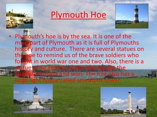 Plymouth Hoe
• Plymouth’s hoe is by the sea. It is one of the
main part of Plymouth as it is full of Plymouths
history and...