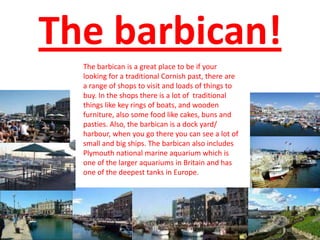 The barbican!
The barbican is a great place to be if your
looking for a traditional Cornish past, there are
a range of sho...
