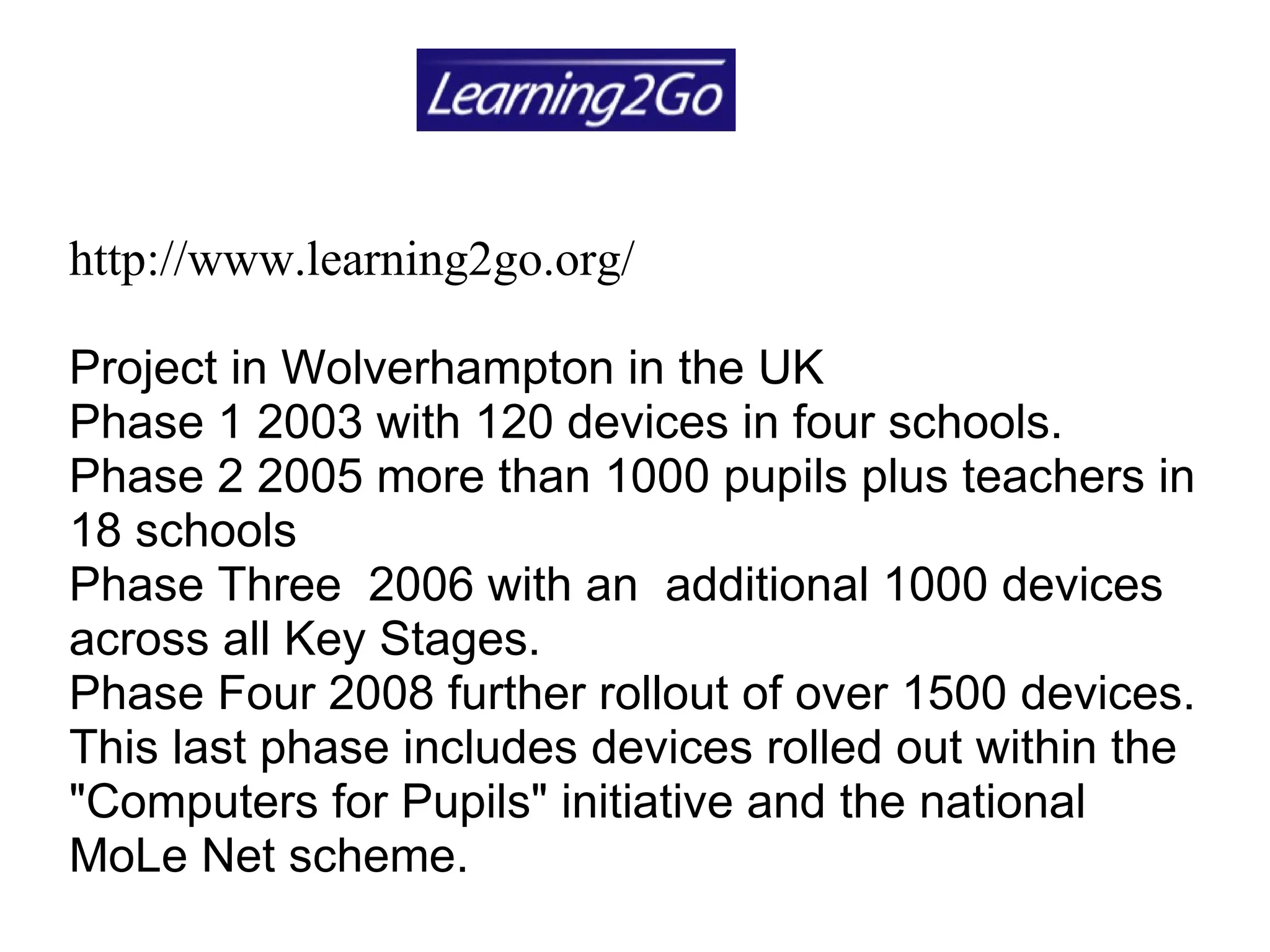 http://www.learning2go.org/ Project in Wolverhampton in the UK  Phase 1 2003 with 120 devices in four schools.  Phase 2 2005 more than 1000 pupils plus teachers in 18 schools  Phase Three  2006 with an  additional 1000 devices across all Key Stages.  Phase Four 2008 further rollout of over 1500 devices. This last phase includes devices rolled out within the "Computers for Pupils" initiative and the national MoLe Net scheme. 