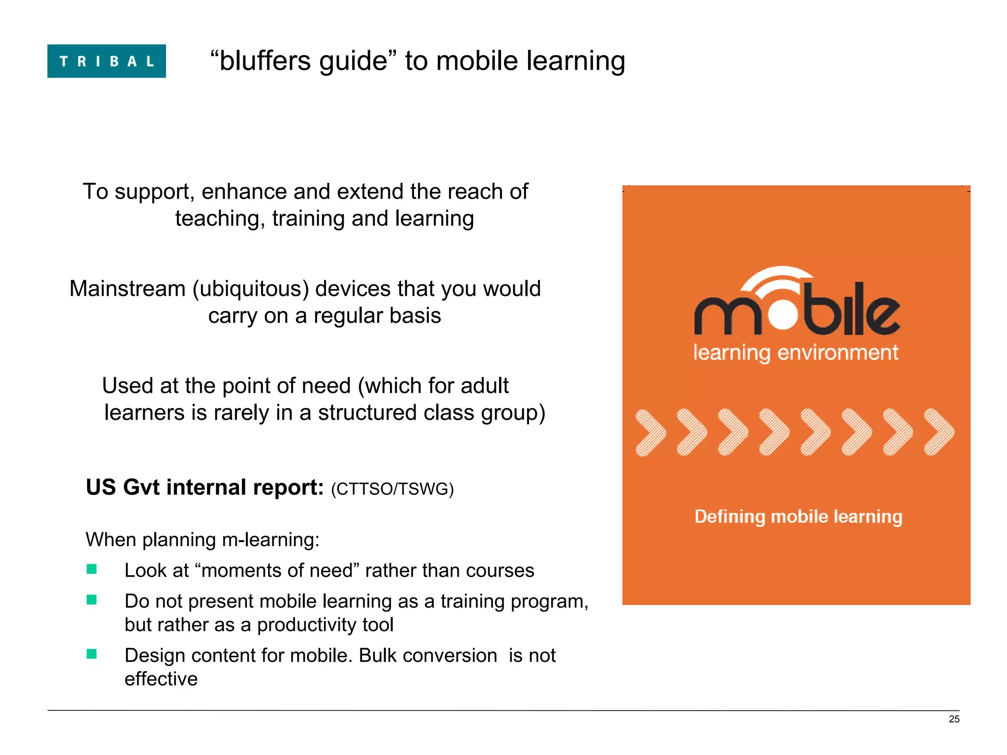 “ bluffers guide” to mobile learning To support, enhance and extend the reach of teaching, training and learning Mainstream (ubiquitous) devices that you would carry on a regular basis Used at the point of need (which for adult learners is rarely in a structured class group) US Gvt internal report:  (CTTSO/TSWG) When planning m-learning: Look at “moments of need” rather than courses Do not present mobile learning as a training program, but rather as a productivity tool  Design content for mobile. Bulk conversion  is not effective 
