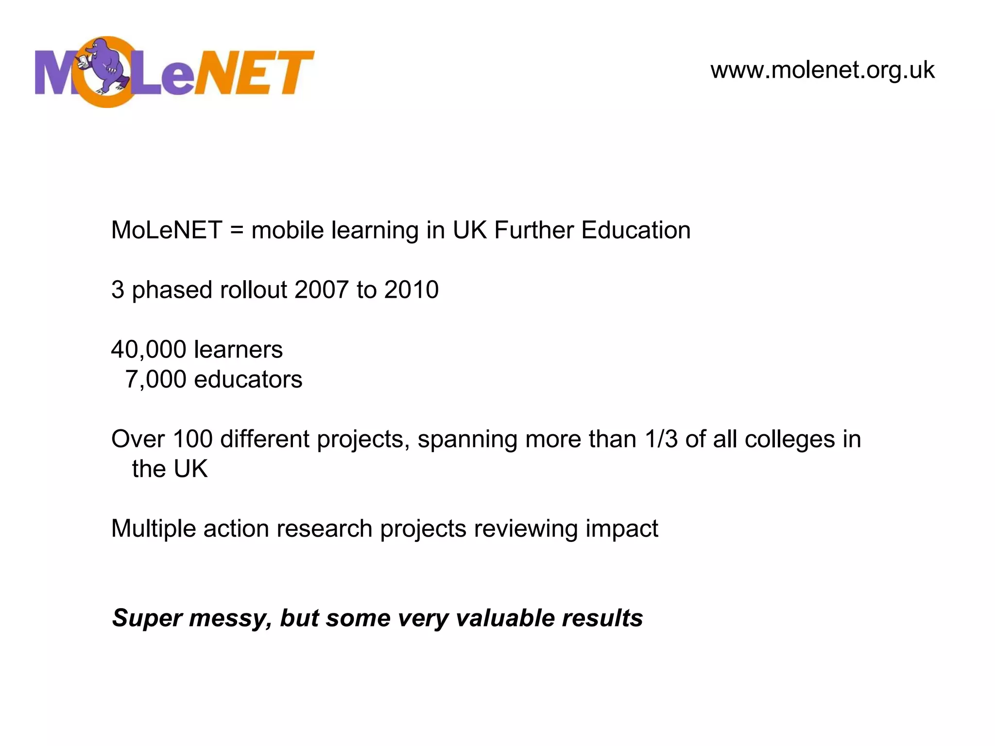 MoLeNET = mobile learning in UK Further Education 3 phased rollout 2007 to 2010 40,000 learners 7,000 educators Over 100 different projects, spanning more than 1/3 of all colleges in the UK Multiple action research projects reviewing impact Super messy, but some very valuable results www.molenet.org.uk   