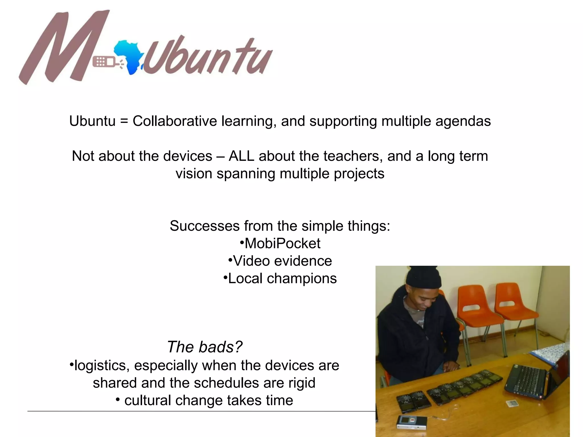 My lessons Ubuntu = Collaborative learning, and supporting multiple agendas Not about the devices – ALL about the teachers, and a long term vision spanning multiple projects Successes from the simple things: MobiPocket Video evidence Local champions The bads? logistics, especially when the devices are shared and the schedules are rigid cultural change takes time 