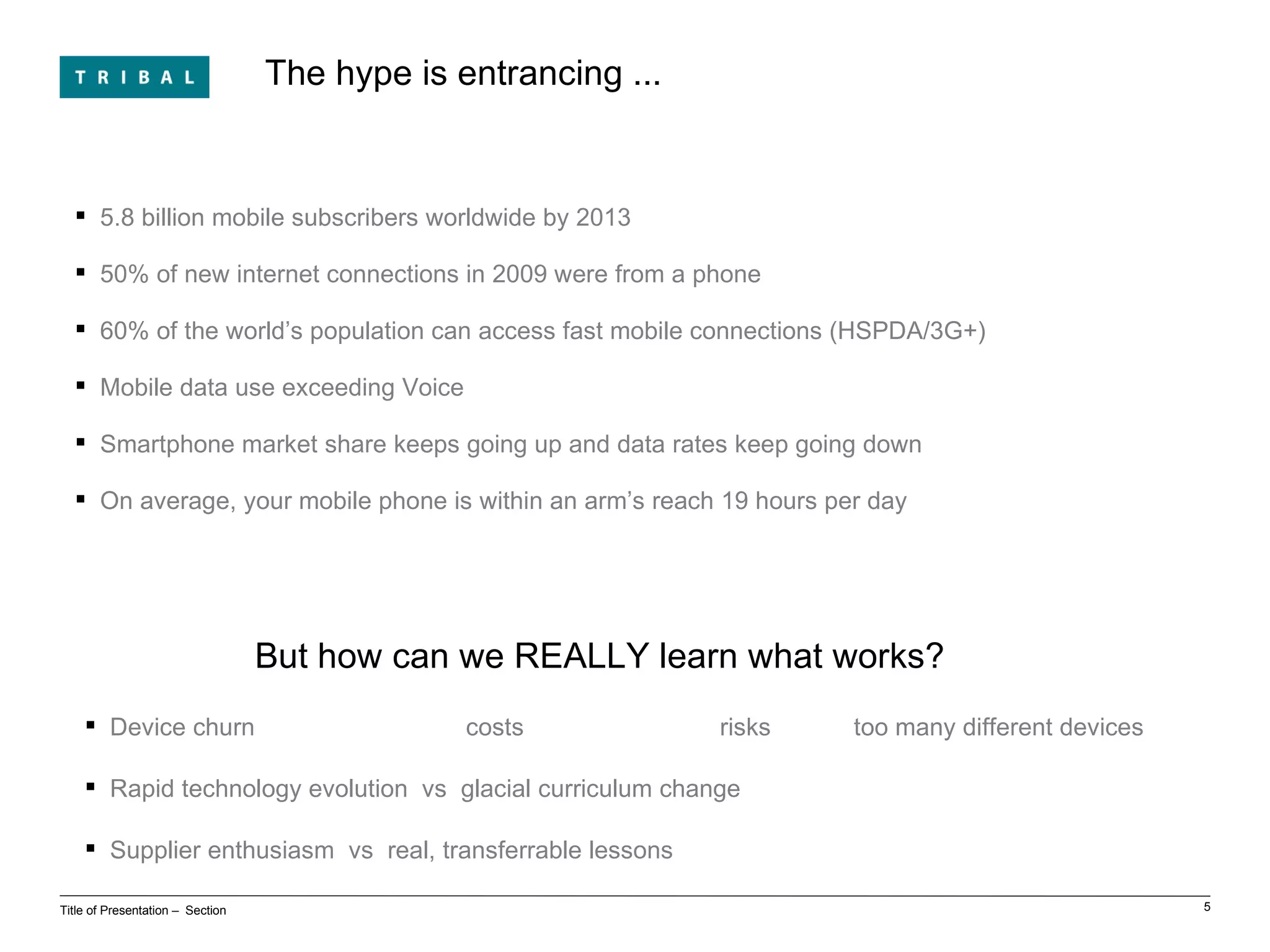 The hype is entrancing ... Title of Presentation ‒  Section 5.8 billion mobile subscribers worldwide by 2013 50% of new internet connections in 2009 were from a phone 60% of the world’s population can access fast mobile connections (HSPDA/3G+) Mobile data use exceeding Voice Smartphone market share keeps going up and data rates keep going down On average, your mobile phone is within an arm’s reach 19 hours per day But how can we REALLY learn what works? Device churn  costs risks  too many different devices Rapid technology evolution  vs  glacial curriculum change Supplier enthusiasm  vs  real, transferrable lessons 