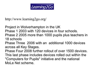 http://www.learning2go.org/ Project in Wolverhampton in the UK  Phase 1 2003 with 120 devices in four schools.  Phase 2 2005 more than 1000 pupils plus teachers in 18 schools  Phase Three  2006 with an  additional 1000 devices across all Key Stages.  Phase Four 2008 further rollout of over 1500 devices. This last phase includes devices rolled out within the "Computers for Pupils" initiative and the national MoLe Net scheme. 