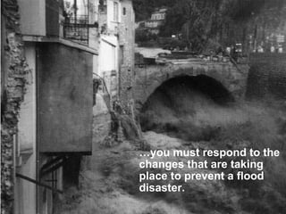 … you must respond to the changes that are taking place to prevent a flood disaster. 