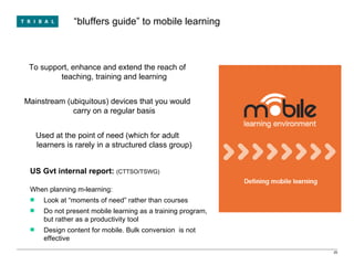 “ bluffers guide” to mobile learning To support, enhance and extend the reach of teaching, training and learning Mainstream (ubiquitous) devices that you would carry on a regular basis Used at the point of need (which for adult learners is rarely in a structured class group) US Gvt internal report:  (CTTSO/TSWG) When planning m-learning: Look at “moments of need” rather than courses Do not present mobile learning as a training program, but rather as a productivity tool  Design content for mobile. Bulk conversion  is not effective 
