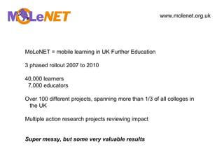 MoLeNET = mobile learning in UK Further Education 3 phased rollout 2007 to 2010 40,000 learners 7,000 educators Over 100 different projects, spanning more than 1/3 of all colleges in the UK Multiple action research projects reviewing impact Super messy, but some very valuable results www.molenet.org.uk   