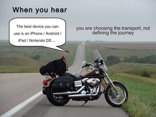 The learner is the traveller We are tour-guides Technology is the vehicle The best device you can use is an iPhone / Android / iPad / Nintendo DS ...  When you hear you are choosing the transport, not defining the journey 