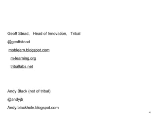 Geoff Stead,  Head of Innovation,  Tribal @geoffstead moblearn.blogspot.com m-learning.org triballabs.net Andy Black (not of tribal) @andyjb Andy.blackhole.blogspot.com  