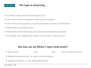 The hype is entrancing ... Title of Presentation ‒  Section 5.8 billion mobile subscribers worldwide by 2013 50% of new internet connections in 2009 were from a phone 60% of the world’s population can access fast mobile connections (HSPDA/3G+) Mobile data use exceeding Voice Smartphone market share keeps going up and data rates keep going down On average, your mobile phone is within an arm’s reach 19 hours per day But how can we REALLY learn what works? Device churn  costs risks  too many different devices Rapid technology evolution  vs  glacial curriculum change Supplier enthusiasm  vs  real, transferrable lessons 