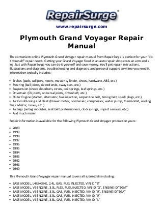 www.repairsurge.com 
Plymouth Grand Voyager Repair 
Manual 
The convenient online Plymouth Grand Voyager repair manual from RepairSurge is perfect for your "do 
it yourself" repair needs. Getting your Grand Voyager fixed at an auto repair shop costs an arm and a 
leg, but with RepairSurge you can do it yourself and save money. You'll get repair instructions, 
illustrations and diagrams, troubleshooting and diagnosis, and personal support any time you need it. 
Information typically includes: 
Brakes (pads, callipers, rotors, master cyllinder, shoes, hardware, ABS, etc.) 
Steering (ball joints, tie rod ends, sway bars, etc.) 
Suspension (shock absorbers, struts, coil springs, leaf springs, etc.) 
Drivetrain (CV joints, universal joints, driveshaft, etc.) 
Outer Engine (starter, alternator, fuel injection, serpentine belt, timing belt, spark plugs, etc.) 
Air Conditioning and Heat (blower motor, condenser, compressor, water pump, thermostat, cooling 
fan, radiator, hoses, etc.) 
Airbags (airbag modules, seat belt pretensioners, clocksprings, impact sensors, etc.) 
And much more! 
Repair information is available for the following Plymouth Grand Voyager production years: 
2000 
1999 
1998 
1997 
1996 
1995 
1994 
1993 
1992 
1991 
1990 
This Plymouth Grand Voyager repair manual covers all submodels including: 
BASE MODEL, L4 ENGINE, 2.4L, GAS, FUEL INJECTED, VIN ID "B" 
BASE MODEL, V6 ENGINE, 3.3L, FLEX, FUEL INJECTED, VIN ID "G", ENGINE ID "EGM" 
BASE MODEL, V6 ENGINE, 3.3L, GAS, FUEL INJECTED, VIN ID "R", ENGINE ID "EGA" 
BASE MODEL, V6 ENGINE, 3.3L, GAS, FUEL INJECTED, VIN ID "R" 
BASE MODEL, V6 ENGINE, 3.8L, GAS, FUEL INJECTED, VIN ID "L" 
 