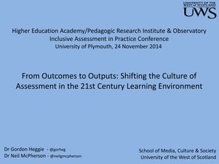 Higher Education Academy/Pedagogic Research Institute & Observatory 
Inclusive Assessment in Practice Conference 
University of Plymouth, 24 November 2014 
From Outcomes to Outputs: Shifting the Culture of 
Assessment in the 21st Century Learning Environment 
Dr Gordon Heggie - @gorheg 
Dr Neil McPherson - @neilgmcpherson 
School of Media, Culture & Society 
University of the West of Scotland 
 