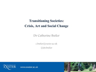 Transitioning Societies:
Crisis, Art and Social Change
Dr Catherine Butler
c.butler@exeter.ac.uk
@drcbutler
 