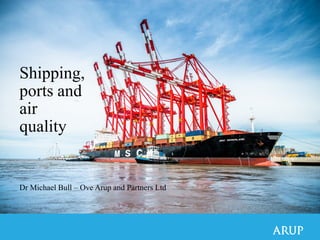 Shipping,
ports and
air
quality
Dr Michael Bull – Ove Arup and Partners Ltd
 