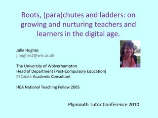 Roots, (para)chutes and ladders: on growing and nurturing teachers and learners in the digital age. Julie Hughes [email_address] The University of Wolverhampton Head of Department (Post-Compulsory Education) ESCalate  Academic Consultant HEA National Teaching Fellow 2005 Plymouth Tutor Conference 2010  