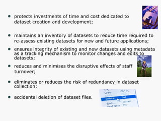 protects investments of time and cost dedicated to  dataset creation and development; maintains an inventory of datasets to reduce time required to  re-assess existing datasets for new and future applications; ensures integrity of existing and new datasets using metadata  as a tracking mechanism to monitor changes and edits to datasets; reduces and minimises the disruptive effects of staff  turnover; eliminates or reduces the risk of redundancy in dataset collection;  accidental deletion of dataset files. 