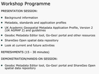 Workshop Programme PRESENTATION SESSION: Background information Metadata, standards and application profiles  UK Academic Geospatial Metadata Application Profile, Version 2 (UK AGMAP 2) and guidelines Geodoc Metadata Editor tool, Go-Geo! portal and other resources ShareGeo Open spatial data repository Look at current and future activities REFRESHMENTS (15 - 30 minutes) DEMONSTRATION/HANDS-ON SESSION:  Geodoc Metadata Editor tool, Go-Geo! portal and ShareGeo Open spatial data repository 