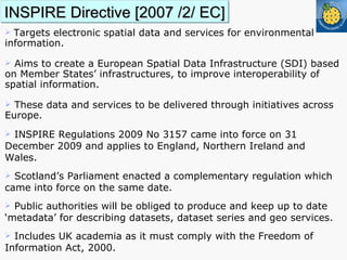 INSPIRE Directive [2007 /2/ EC] T argets electronic spatial data and services for environmental information.  Aims to create a European Spatial Data Infrastructure (SDI) based on Member States’ infrastructures, to improve interoperability of spatial information. These data and services to be delivered through initiatives across Europe.  INSPIRE Regulations 2009 No 3157 came into force on 31 December 2009 and applies to England, Northern Ireland and Wales. Scotland’s Parliament enacted a complementary regulation which came into force on the same date.  Public authorities will be obliged to produce and keep up to date ‘metadata’ for describing datasets, dataset series and geo services. Includes UK academia as it must comply with the Freedom of Information Act, 2000. 