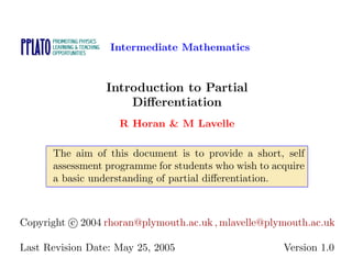 Intermediate Mathematics
Introduction to Partial
Differentiation
R Horan & M Lavelle
The aim of this document is to provide a short, self
assessment programme for students who wish to acquire
a basic understanding of partial differentiation.
Copyright c 2004 rhoran@plymouth.ac.uk , mlavelle@plymouth.ac.uk
Last Revision Date: May 25, 2005 Version 1.0
 