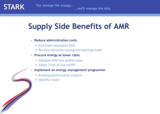 Reduce administration costs  Eliminate estimated bills  Receive accurate closing and opening reads  Procure energy at lower rates  Validate NHH site profile class Adopt Time of Use tariffs Implement   an   energy management programme Building performance analysis Identify waste Supply Side Benefits of AMR 