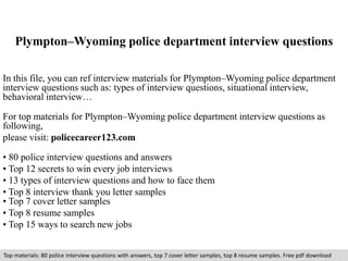 Plympton–Wyoming police department interview questions 
In this file, you can ref interview materials for Plympton–Wyoming police department 
interview questions such as: types of interview questions, situational interview, 
behavioral interview… 
For top materials for Plympton–Wyoming police department interview questions as 
following, 
please visit: policecareer123.com 
• 80 police interview questions and answers 
• Top 12 secrets to win every job interviews 
• 13 types of interview questions and how to face them 
• Top 8 interview thank you letter samples 
• Top 7 cover letter samples 
• Top 8 resume samples 
• Top 15 ways to search new jobs 
Top materials: 80 police interview questions with answers, top 7 cover letter samples, top 8 resume samples. Free pdf download 
 
