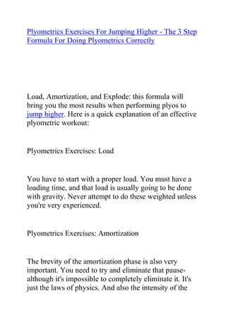 HYPERLINK quot;
http://www.articlesbase.com/basketball-articles/plyometrics-exercises-for-jumping-higher-the-3-step-formula-for-doing-plyometrics-correctly-2027828.htmlquot;
Plyometrics Exercises For Jumping Higher - The 3 Step Formula For Doing Plyometrics Correctly<br />Load, Amortization, and Explode: this formula will bring you the most results when performing plyos to jump higher. Here is a quick explanation of an effective plyometric workout:<br />Plyometrics Exercises: Load<br />You have to start with a proper load. You must have a loading time, and that load is usually going to be done with gravity. Never attempt to do these weighted unless you're very experienced.<br />Plyometrics Exercises: Amortization<br />The brevity of the amortization phase is also very important. You need to try and eliminate that pause-although it's impossible to completely eliminate it. It's just the laws of physics. And also the intensity of the following contraction is going to determine how effective your workouts are.<br />Plyometrics Exercises: Explode<br />One final key to doing this effectively is that you must explode at full intensity. You've loaded it. There's going to be that unavoidable amortization phase, and then you must explode at full intensity. The explosion combined with the release or the snap-back of the stored elasticity allows your muscles to train in a quicker environment than it could possibly train it. So that contraction being initiated while the muscle is loading or lengthening, it puts additional stress on the muscle. You are basically struggling against a muscle that is lengthening and trying to contract at the same time. This is going to give you additional growth and development into the muscle.<br />Number of Reps<br />Keep your reps below fifteen. I usually keep my reps somewhere between eight and twelve. And two to four sets per exercise. You don't want do more than twelve to fifteen sets per session. And you need-you absolutely need-to give yourself proper recovery to ensure that you don't burn yourself out. Every time you break down that muscle, it has to be followed by an equal and opposite build-up phase. And if it's not completely built back up, you're just continuing to deteriorate that muscle without strengthening it. So, you also need to couple the plyometric training with correct resistance training to reap the full benefit.<br />Correctly done, this will result in stronger muscles that twitch much faster. So you're going to be jumping higher and running faster. You're training your muscles in an environment that they can twitch faster than ever before, and you're training them to twitch that fast, after your workout. It's a new environment for your muscles to train in. Incorrectly done, you'll be frustrated with lack of results.<br />Jumping Higher<br />Correctly done plyos are effective. Resistance training is also effective. But these two combined together-complex training-is the most effective training technique for jumping higher.<br />By the way... are you a dedicated athlete with an immense desire to excel at your sport? would you like some tips on how to increase your vertical jump height? Do you want to use the best and most effective vertical jump training system to reach your desired jump level? If yes, then you need to get a copy of Jacob Hiller's Jump Manual Program.<br />Click here ==> Jump Manual Review, to read more about this Vertical Jump Training Program, and how it ranks with other Popular Vertical Jump Training Systems out there.<br />