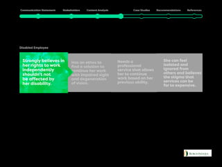 Julia
Disabled Employee
Has an ethos to
find a solution to
continue her work
with impaired sight
and degeneration
of vision.
She can feel
isolated and
ignored from
others and believes
the stigma that
services can be
far to expensive.
Needs a
professional
service that allows
her to continue
work based on her
previous ability.
Strongly believes in
her rights to work
independently
shouldn’t not
be affected by
her disability.
 