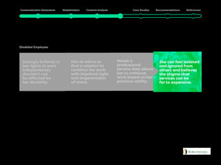 Julia
Disabled Employee
Has an ethos to
find a solution to
continue her work
with impaired sight
and degeneration
of vision.
She can feel isolated
and ignored from
others and believes
the stigma that
services can be
far to expensive.
Needs a
professional
service that allows
her to continue
work based on her
previous ability.
Strongly believes in
her rights to work
independently
shouldn’t not
be affected by
her disability.
 