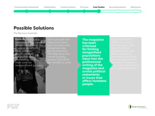 The Big Issue Australia
Possible Solutions
The potential to
offers a service
that doesn’t only
help disabled
employment, but
also employers,
coworkers and the
community, we will
be able to create a
successful solution to
a complex problem.
The magazine
has been
criticised
for limiting
marganlised
populations
input into the
professional
writing of the
magazine and
avoids political
statements
or issues that
affect homeless
people.
Gives people the
chance to work,
earn income and
integrate into
the community.
The Big Issue has
saved society
around $20,000
per vendor a year.
Based on the UK’s
successful Big Issue
Street Magazine. Its
a social enterprise
that creates
employment
for professional
journalists and
then sold by
marganlised groups.
 