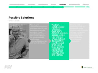 Telstra Australia
Possible Solutions
People with a
disability such as
blindness have
always had difficulty
using a computer
and with their
disability didn’t
feel confident
to overcome
this barrier.
Telstra’s
collaboration
with Able
Australia’s
Ablelink internet
access centre
saw the use
of specialised
devices that
could output
braille and
large print in
conjunction
with typical
smartphones
and tablets.
As a major
telecommunications
provider telstra can
develop networks,
smart devices,
social media and
personalised apps
for governments,
businesses,
communities and as
well as individuals.
The problem for
many Telstra
employees was
their ability to
work within the
current framework
and equipment
telstra provided.
 