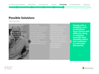 Telstra Australia
Possible Solutions
People with a
disability such
as blindness
have always had
difficulty using
a computer
and with their
disability didn’t
feel confident
to overcome
this barrier.
Telstra’s
collaboration with
Able Australia’s
Ablelink internet
access centre
saw the use of
specialised devices
that could output
braille and large
print in conjunction
with typical
smartphones
and tablets.
As a major
telecommunications
provider telstra can
develop networks,
smart devices,
social media and
personalised apps
for governments,
businesses,
communities and as
well as individuals.
The problem for
many Telstra
employees was
their ability to
work within the
current framework
and equipment
telstra provided.
 