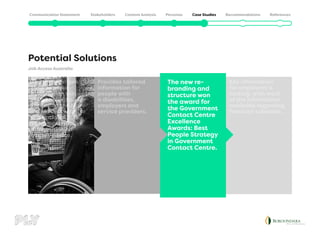 Potential Solutions
Job Access Australia
Key information
for employers is
lacking, with most
of the information
available regarding
financial subsidies.
The new re-
branding and
structure won
the award for
the Government
Contact Centre
Excellence
Awards: Best
People Strategy
in Government
Contact Centre.
Provides tailored
information for
people with
a disabilities,
employers and
service providers.
The problem was
that previous
information was
disorganised and
confusing,the new
Job Access website
is a national hub
for comprehensive
information on
expert advice.
 