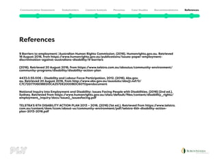 References
9 Barriers to employment | Australian Human Rights Commission. (2016). Humanrights.gov.au. Retrieved
16 August 2016, from https:/
/www.humanrights.gov.au/publications/issues-paper-employment-
discrimination-against-australians-disability/9-barriers
(2016). Retrieved 20 August 2016, from https:/
/www.telstra.com.au/aboutus/community-environment/
community-programs/disability/disability-action-plan
4433.0.55.006 - Disability and Labour Force Participation, 2012. (2016). Abs.gov.
au. Retrieved 20 August 2016, from http:/
/www.abs.gov.au/ausstats/abs@.nsf/0/
C7C72D7706E9BED0CA257DE2000BDC60?Opendocument
National Inquiry into Employment and Disability: Issues Facing People with Disabilities. (2016) (2nd ed.).
Sydney. Retrieved from https:/
/www.humanrights.gov.au/sites/default/files/content/disability_rights/
employment_inquiry/docs/Issue2_issuesfacing.pdf
TELSTRA’S 6TH DISABILITY ACTION PLAN 2013 – 2016. (2016) (1st ed.). Retrieved from https:/
/www.telstra.
com.au/content/dam/tcom/about-us/community-environment/pdf/telstra-6th-disability-action-
plan-2013-2016.pdf
 