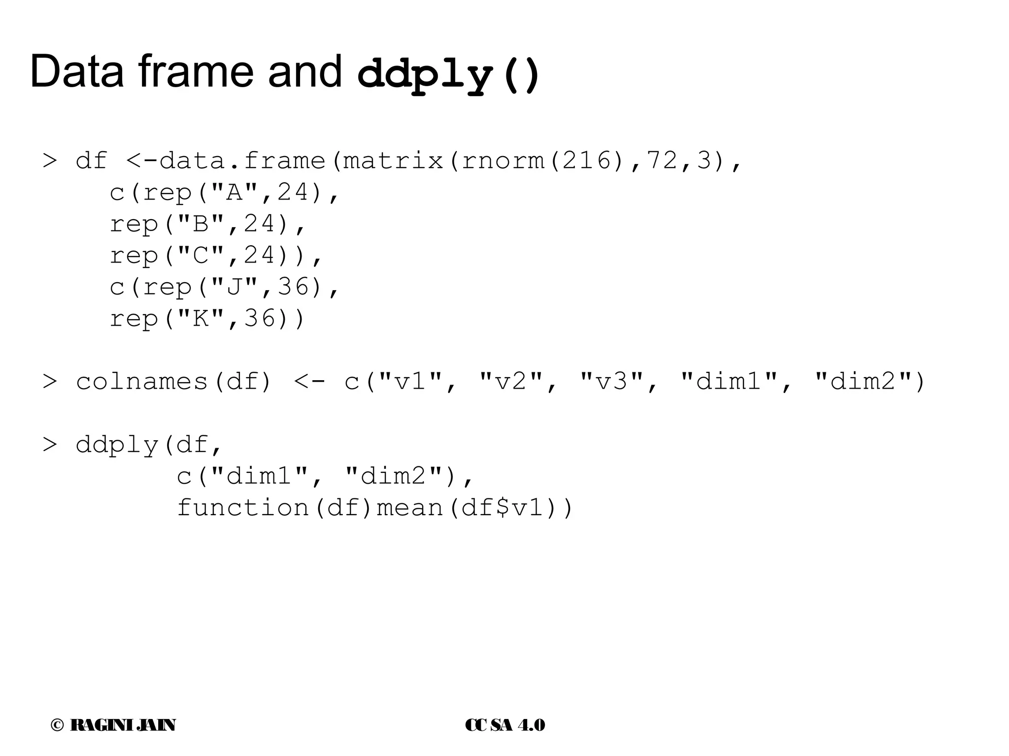 © RAGINIJAIN CC SA 4.0
Data frame and ddply()
> df <-data.frame(matrix(rnorm(216),72,3),
c(rep("A",24),
rep("B",24),
rep("C",24)),
c(rep("J",36),
rep("K",36))
> colnames(df) <- c("v1", "v2", "v3", "dim1", "dim2")
> ddply(df,
c("dim1", "dim2"),
function(df)mean(df$v1))
 