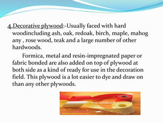 4.Decorative plywood:-Usually faced with hard
woodincluding ash, oak, redoak, birch, maple, mahog
any , rose wood, teak and a large number of other
hardwoods.
Formica, metal and resin-impregnated paper or
fabric bonded are also added on top of plywood at
both side as a kind of ready for use in the decoration
field. This plywood is a lot easier to dye and draw on
than any other plywoods.
 