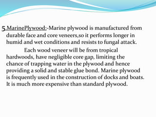 5.MarinePlywood:-Marine plywood is manufactured from
durable face and core veneers,so it performs longer in
humid and wet conditions and resists to fungal attack.
Each wood veneer will be from tropical
hardwoods, have negligible core gap, limiting the
chance of trapping water in the plywood and hence
providing a solid and stable glue bond. Marine plywood
is frequently used in the construction of docks and boats.
It is much more expensive than standard plywood.
 