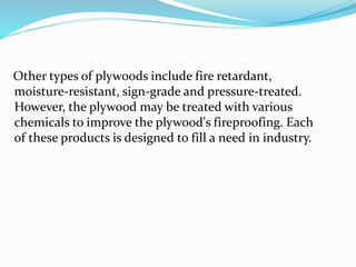 Other types of plywoods include fire retardant,
moisture-resistant, sign-grade and pressure-treated.
However, the plywood may be treated with various
chemicals to improve the plywood's fireproofing. Each
of these products is designed to fill a need in industry.
 