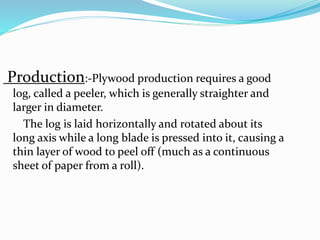 Production:-Plywood production requires a good
log, called a peeler, which is generally straighter and
larger in diameter.
The log is laid horizontally and rotated about its
long axis while a long blade is pressed into it, causing a
thin layer of wood to peel off (much as a continuous
sheet of paper from a roll).
 