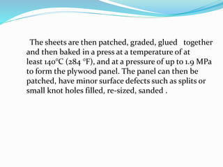 The sheets are then patched, graded, glued together
and then baked in a press at a temperature of at
least 140°C (284 °F), and at a pressure of up to 1.9 MPa
to form the plywood panel. The panel can then be
patched, have minor surface defects such as splits or
small knot holes filled, re-sized, sanded .
 