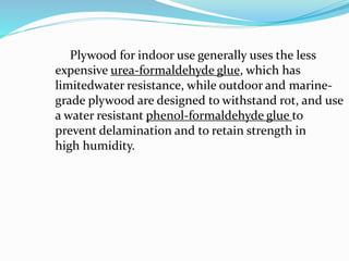 Plywood for indoor use generally uses the less
expensive urea-formaldehyde glue, which has
limitedwater resistance, while outdoor and marine-
grade plywood are designed to withstand rot, and use
a water resistant phenol-formaldehyde glue to
prevent delamination and to retain strength in
high humidity.
 