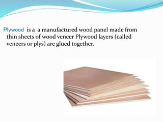Plywood is a a manufactured wood panel made from
thin sheets of wood veneer Plywood layers (called
veneers or plys) are glued together.
 