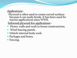 Applications:-
Plywood is often used to create curved surfaces
because it can easily bends. It has been used for
marine applications since WWII.
Softwood plywood few applications:-
 Floors, walls and roofs in house constructions.
 Wind bracing panels.
 Vehicle internal body work.
 Packages and boxes.
 Fencing.
 