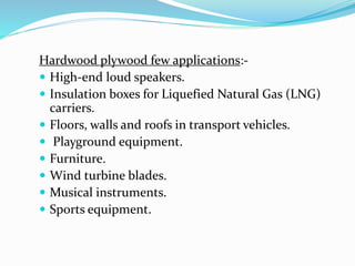 Hardwood plywood few applications:-
 High-end loud speakers.
 Insulation boxes for Liquefied Natural Gas (LNG)
carriers.
 Floors, walls and roofs in transport vehicles.
 Playground equipment.
 Furniture.
 Wind turbine blades.
 Musical instruments.
 Sports equipment.
 