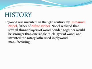 HISTORY
Plywood was invented, in the 19th century, by Immanuel
Nobel, father of Alfred Nobel. Nobel realized that
several thinner layers of wood bonded together would
be stronger than one single thick layer of wood, and
invented the rotary lathe used in plywood
manufacturing.
 