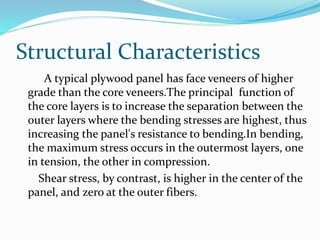Structural Characteristics
A typical plywood panel has face veneers of higher
grade than the core veneers.The principal function of
the core layers is to increase the separation between the
outer layers where the bending stresses are highest, thus
increasing the panel's resistance to bending.In bending,
the maximum stress occurs in the outermost layers, one
in tension, the other in compression.
Shear stress, by contrast, is higher in the center of the
panel, and zero at the outer fibers.
 